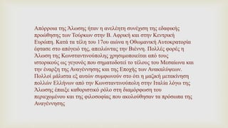 Απόρροια της Άλωσης ήταν η ανελέητη συνέχιση της εδαφικής
προώθησης των Τούρκων στην Β. Αφρική και στην Κεντρική
Ευρώπη. Κατά τα τέλη του 17ου αιώνα η Οθωμανική Αυτοκρατορία
έφτασε στο απόγειό της, απειλώντας την Βιέννη. Πολλές φορές η
Άλωση της Κωνσταντινούπολης χρησιμοποιείται από τους
ιστορικούς ως γεγονός που σηματοδοτεί το τέλους του Μεσαίωνα και
την έναρξη της Αναγέννησης και της Εποχής των Ανακαλύψεων.
Πολλοί μάλιστα εξ αυτών συμφωνούν στο ότι η μαζική μετακίνηση
πολλών Ελλήνων από την Κωνσταντινούπολη στην Ιταλία λόγω της
Άλωσης έπαιξε καθοριστικό ρόλο στη διαμόρφωση του
περιεχομένου και της φιλοσοφίας που ακολούθησαν τα πρόσωπα της
Αναγέννησης
 