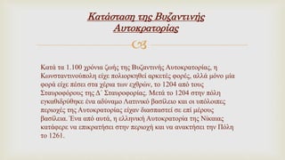 
Κατά τα 1.100 χρόνια ζωής της Βυζαντινής Αυτοκρατορίας, η
Κωνσταντινούπολη είχε πολιορκηθεί αρκετές φορές, αλλά μόνο μία
φορά είχε πέσει στα χέρια των εχθρών, το 1204 από τους
Σταυροφόρους της Δ΄ Σταυροφορίας. Μετά το 1204 στην πόλη
εγκαθιδρύθηκε ένα αδύναμο Λατινικό βασίλειο και οι υπόλοιπες
περιοχές της Αυτοκρατορίας είχαν διασπαστεί σε επί μέρους
βασίλεια. Ένα από αυτά, η ελληνική Αυτοκρατορία της Νίκαιας
κατάφερε να επικρατήσει στην περιοχή και να ανακτήσει την Πόλη
το 1261.
Κατάσταση της Βυζαντινής
Αυτοκρατορίας
 