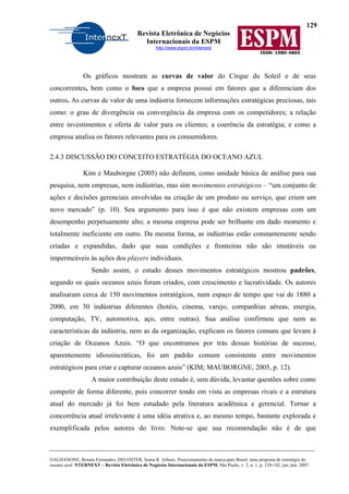 129
Revista Eletrônica de Negócios
Internacionais da ESPM
http://www.espm.br/internext
ISSN: 1980-4865
GALHANONE, Renata Fernandes; DECOSTER, Sonia R. Arbues. Posicionamento da marca-país Brasil: uma proposta de estratégia do
oceano azul. NTERNEXT – Revista Eletrônica de Negócios Internacionais da ESPM, São Paulo, v. 2, n. 1, p. 120-142, jan./jun. 2007.
Os gráficos mostram as curvas de valor do Cirque du Soleil e de seus
concorrentes, bem como o foco que a empresa possui em fatores que a diferenciam dos
outros. As curvas de valor de uma indústria fornecem informações estratégicas preciosas, tais
como: o grau de divergência ou convergência da empresa com os competidores; a relação
entre investimentos e oferta de valor para os clientes; a coerência da estratégia; e como a
empresa analisa os fatores relevantes para os consumidores.
2.4.3 DISCUSSÃO DO CONCEITO ESTRATÉGIA DO OCEANO AZUL
Kim e Mauborgne (2005) não definem, como unidade básica de análise para sua
pesquisa, nem empresas, nem indústrias, mas sim movimentos estratégicos – “um conjunto de
ações e decisões gerenciais envolvidas na criação de um produto ou serviço, que criem um
novo mercado” (p. 10). Seu argumento para isso é que não existem empresas com um
desempenho perpetuamente alto; a mesma empresa pode ser brilhante em dado momento e
totalmente ineficiente em outro. Da mesma forma, as indústrias estão constantemente sendo
criadas e expandidas, dado que suas condições e fronteiras não são imutáveis ou
impermeáveis às ações dos players individuais.
Sendo assim, o estudo desses movimentos estratégicos mostrou padrões,
segundo os quais oceanos azuis foram criados, com crescimento e lucratividade. Os autores
analisaram cerca de 150 movimentos estratégicos, num espaço de tempo que vai de 1880 a
2000, em 30 indústrias diferentes (hotéis, cinema, varejo, companhias aéreas, energia,
computação, TV, automotiva, aço, entre outras). Sua análise confirmou que nem as
características da indústria, nem as da organização, explicam os fatores comuns que levam à
criação de Oceanos Azuis. “O que encontramos por trás dessas histórias de sucesso,
aparentemente idiossincráticas, foi um padrão comum consistente entre movimentos
estratégicos para criar e capturar oceanos azuis” (KIM; MAUBORGNE, 2005, p. 12).
A maior contribuição deste estudo é, sem dúvida, levantar questões sobre como
competir de forma diferente, pois concorrer tendo em vista as empresas rivais e a estrutura
atual do mercado já foi bem estudado pela literatura acadêmica e gerencial. Tornar a
concorrência atual irrelevante é uma idéia atrativa e, ao mesmo tempo, bastante explorada e
exemplificada pelos autores do livro. Note-se que sua recomendação não é de que
 