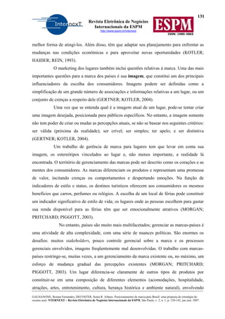 131
Revista Eletrônica de Negócios
Internacionais da ESPM
http://www.espm.br/internext
ISSN: 1980-4865
GALHANONE, Renata Fernandes; DECOSTER, Sonia R. Arbues. Posicionamento da marca-país Brasil: uma proposta de estratégia do
oceano azul. NTERNEXT – Revista Eletrônica de Negócios Internacionais da ESPM, São Paulo, v. 2, n. 1, p. 120-142, jan./jun. 2007.
melhor forma de atingi-los. Além disso, têm que adaptar seu planejamento para enfrentar as
mudanças nas condições econômicas e para aproveitar novas oportunidades (KOTLER;
HAIDER; REIN, 1993).
O marketing dos lugares também inclui questões relativas à marca. Uma das mais
importantes questões para a marca dos países é sua imagem, que constitui um dos principais
influenciadores da escolha dos consumidores. Imagens podem ser definidas como a
simplificação de um grande número de associações e informações relativas a um lugar, ou um
conjunto de crenças a respeito dele (GERTNER; KOTLER, 2004).
Uma vez que se entenda qual é a imagem atual de um lugar, pode-se tentar criar
uma imagem desejada, posicionada para públicos específicos. No entanto, a imagem somente
não tem poder de criar ou mudar as percepções atuais, se não se basear nos seguintes critérios:
ser válida (próxima da realidade); ser crível; ser simples; ter apelo; e ser distintiva
(GERTNER; KOTLER, 2004).
Um trabalho de gerência de marca para lugares tem que levar em conta sua
imagem, os estereótipos vinculados ao lugar e, não menos importante, a realidade lá
encontrada. O território de gerenciamento das marcas pode ser descrito como os corações e as
mentes dos consumidores. As marcas diferenciam os produtos e representam uma promessa
de valor, incitando crenças ou comportamentos e despertando emoções. Na função de
indicadores de estilo e status, os destinos turísticos oferecem aos consumidores os mesmos
benefícios que carros, perfumes ou relógios. A escolha de um local de férias pode constituir
um indicador significativo de estilo de vida; os lugares onde as pessoas escolhem para gastar
sua renda disponível para as férias têm que ser emocionalmente atrativos (MORGAN;
PRITCHARD; PIGGOTT, 2003).
No entanto, países são muito mais multifacetados; gerenciar as marcas-países é
uma atividade de alta complexidade, com uma série de nuances políticas. São enormes os
desafios: muitos stakeholders, pouco controle gerencial sobre a marca e os processos
gerenciais envolvidos, imagens freqüentemente mal desenvolvidas. O trabalho com marcas-
países restringe-se, muitas vezes, a um gerenciamento da marca existente ou, no máximo, um
esforço de mudança gradual das percepções existentes (MORGAN; PRITCHARD;
PIGGOTT, 2003). Um lugar diferencia-se claramente de outros tipos de produtos por
constituir-se em uma composição de diferentes elementos (acomodações, hospitalidade,
atrações, artes, entretenimento, cultura, herança histórica e ambiente natural), envolvendo
 