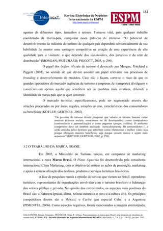 132
Revista Eletrônica de Negócios
Internacionais da ESPM
http://www.espm.br/internext
ISSN: 1980-4865
GALHANONE, Renata Fernandes; DECOSTER, Sonia R. Arbues. Posicionamento da marca-país Brasil: uma proposta de estratégia do
oceano azul. NTERNEXT – Revista Eletrônica de Negócios Internacionais da ESPM, São Paulo, v. 2, n. 1, p. 120-142, jan./jun. 2007.
agentes de diferentes tipos, tamanhos e setores. Torna-se vital, para qualquer trabalho
coordenado de marca-país, conquistar esses públicos de interesse. “O potencial de
desenvolvimento da indústria do turismo de qualquer país dependerá substancialmente de sua
habilidade de manter uma vantagem competitiva na criação de uma experiência de alta
qualidade para o visitante, o que depende dos stakeholders, dos parceiros e da rede de
distribuição” (MORGAN; PRITCHARD; PIGGOTT, 2003, p. 290).
O papel dos órgãos oficiais de turismo é destacado por Morgan, Pritchard e
Piggott (2003), no sentido de que devem assumir um papel relevante nos processos de
branding e desenvolvimento de produtos. Caso não o façam, corre-se o risco de que os
grandes operadores do mercado (agências de turismo e empresas de transporte) divulguem e
comercializem apenas aquilo que acreditem ser os produtos mais atrativos, diluindo a
identidade da marca-país que se quer construir.
O mercado turístico, especificamente, pode ser segmentado através das
atrações procuradas ou por áreas, regiões, estações do ano, características dos consumidores
ou benefícios (KOTLER; GERTNER, 2002).
“Os gerentes de turismo devem pesquisar que valores os turistas buscam como
usuários (valores sociais, emocionais ou de desempenho), como compradores
(conveniência e personalização) e como pagantes (preços, crédito). O ambiente
competitivo deve ser também analisado meticulosamente. Os consumidores (...)
serão atraídos pelos destinos que percebem como oferecendo o melhor valor, seja
porque ofereçam maiores benefícios, seja porque custem menos e sejam mais
acessíveis” (KOTLER; GERTNER, 2002, p. 256).
3.2 O TRABALHO DA MARCA BRASIL
Em 2005, o Ministério do Turismo lançou, em campanha de marketing
internacional a nova Marca Brasil. O Plano Aquarela foi desenvolvido pela consultoria
internacional Chias Marketing, com o objetivo de nortear as ações de promoção, marketing
e apoio à comercialização dos destinos, produtos e serviços turísticos brasileiros.
A fase de pesquisas reuniu a opinião de turistas que vieram ao Brasil, operadores
turísticos, representantes de organizações envolvidas com o turismo brasileiro e lideranças
dos setores público e privado. Na opinião dos entrevistados, os aspectos mais positivos do
Brasil são: a Natureza (praias, clima, belezas naturais), o povo e a cultura viva. Os principais
competidores diretos são o México, o Caribe (em especial Cuba) e a Argentina
(PIMENTEL, 2006). Como aspectos negativos, foram mencionados a imagem esteriotipada,
 