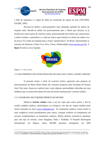 133
Revista Eletrônica de Negócios
Internacionais da ESPM
http://www.espm.br/internext
ISSN: 1980-4865
GALHANONE, Renata Fernandes; DECOSTER, Sonia R. Arbues. Posicionamento da marca-país Brasil: uma proposta de estratégia do
oceano azul. NTERNEXT – Revista Eletrônica de Negócios Internacionais da ESPM, São Paulo, v. 2, n. 1, p. 120-142, jan./jun. 2007.
a falta de segurança e o papel da mídia na construção da imgem do país (ANUÁRIO
EXAME, 2007).
Procurou-se definir o posicionamento mais adequado, partindo da análise da
situação atual. Decidiu-se adotar um posicionamento para o Brasil que descarte os já
focados por outros países da América Latina, potencializando dois fatores que caracterizam
a oferta existente: o patrimônio e o estilo de vida (o qual sintetiza os valores da cultura viva
do povo). Foi criado um logotipo para a marca “guarda-chuva” do Brasil, representando os
conceitos de Natureza, Cultura Viva, Povo, Clima e Modernidade (www.turismo.gov.br). A
figura 3 mostra o novo logotipo.
Figura 3 - A Marca Brasil.
3.3 UMA PROPOSTA DE ESTRATÉGIA DE OCEANO AZUL PARA A MARCA BRASIL
O presente ensaio, a título de exercício teórico, apresenta uma proposta de
posicionamento da Marca Brasil dentro dos conceitos propostos pela Estratégia do Oceano
Azul. Para tanto, buscou-se explorar para o país algumas oportunidades oferecidas por uma
tendência que se mostra forte dentro do setor de turismo internacional: o turismo médico.
3.3.1 PANORAMA DO TURISMO MÉDICO NO MUNDO
Define-se turismo médico como o ato de viajar para outros países a fim de
receber cuidados médicos, odontológicos ou cirúrgicos; este tipo de viagem também pode
incluir elementos de lazer (www.wikipedia.org). Os tratamentos médicos variam desde os
mais complexos (como procedimentos para câncer, cirurgias cerebrais ou transplantes) até
serviços complementares ou tratamentos estéticos. Muitos destinos tornaram-se populares
para este tipo de turismo, como Singapura, Índia e Tailândia. O Hospital Bumringrad
International, em Bagcoc, tratou 400.000 pacientes estrangeiros em 2006
 