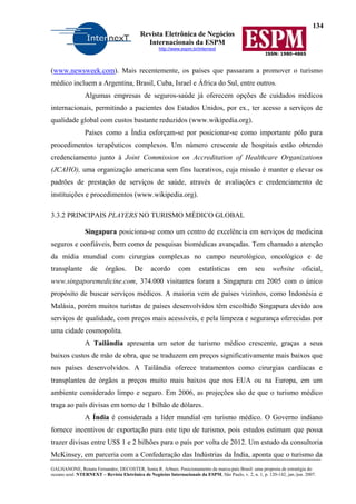 134
Revista Eletrônica de Negócios
Internacionais da ESPM
http://www.espm.br/internext
ISSN: 1980-4865
GALHANONE, Renata Fernandes; DECOSTER, Sonia R. Arbues. Posicionamento da marca-país Brasil: uma proposta de estratégia do
oceano azul. NTERNEXT – Revista Eletrônica de Negócios Internacionais da ESPM, São Paulo, v. 2, n. 1, p. 120-142, jan./jun. 2007.
(www.newsweek.com). Mais recentemente, os países que passaram a promover o turismo
médico incluem a Argentina, Brasil, Cuba, Israel e África do Sul, entre outros.
Algumas empresas de seguros-saúde já oferecem opções de cuidados médicos
internacionais, permitindo a pacientes dos Estados Unidos, por ex., ter acesso a serviços de
qualidade global com custos bastante reduzidos (www.wikipedia.org).
Países como a Índia esforçam-se por posicionar-se como importante pólo para
procedimentos terapêuticos complexos. Um número crescente de hospitais estão obtendo
credenciamento junto à Joint Commission on Accreditation of Healthcare Organizations
(JCAHO), uma organização americana sem fins lucrativos, cuja missão é manter e elevar os
padrões de prestação de serviços de saúde, através de avaliações e credenciamento de
instituições e procedimentos (www.wikipedia.org).
3.3.2 PRINCIPAIS PLAYERS NO TURISMO MÉDICO GLOBAL
Singapura posiciona-se como um centro de excelência em serviços de medicina
seguros e confiáveis, bem como de pesquisas biomédicas avançadas. Tem chamado a atenção
da mídia mundial com cirurgias complexas no campo neurológico, oncológico e de
transplante de órgãos. De acordo com estatísticas em seu website oficial,
www.singaporemedicine.com, 374.000 visitantes foram a Singapura em 2005 com o único
propósito de buscar serviços médicos. A maioria vem de países vizinhos, como Indonésia e
Malásia, porém muitos turistas de países desenvolvidos têm escolhido Singapura devido aos
serviços de qualidade, com preços mais acessíveis, e pela limpeza e segurança oferecidas por
uma cidade cosmopolita.
A Tailândia apresenta um setor de turismo médico crescente, graças a seus
baixos custos de mão de obra, que se traduzem em preços significativamente mais baixos que
nos países desenvolvidos. A Tailândia oferece tratamentos como cirurgias cardíacas e
transplantes de órgãos a preços muito mais baixos que nos EUA ou na Europa, em um
ambiente considerado limpo e seguro. Em 2006, as projeções são de que o turismo médico
traga ao país divisas em torno de 1 bilhão de dólares.
A Índia é considerada a líder mundial em turismo médico. O Governo indiano
fornece incentivos de exportação para este tipo de turismo, pois estudos estimam que possa
trazer divisas entre US$ 1 e 2 bilhões para o país por volta de 2012. Um estudo da consultoria
McKinsey, em parceria com a Confederação das Indústrias da Índia, aponta que o turismo da
 