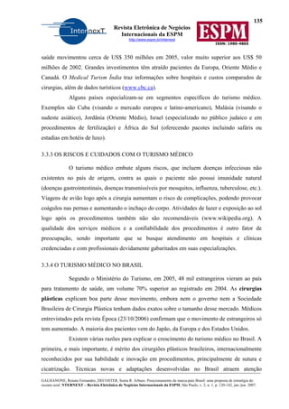 135
Revista Eletrônica de Negócios
Internacionais da ESPM
http://www.espm.br/internext
ISSN: 1980-4865
GALHANONE, Renata Fernandes; DECOSTER, Sonia R. Arbues. Posicionamento da marca-país Brasil: uma proposta de estratégia do
oceano azul. NTERNEXT – Revista Eletrônica de Negócios Internacionais da ESPM, São Paulo, v. 2, n. 1, p. 120-142, jan./jun. 2007.
saúde movimentou cerca de US$ 350 milhões em 2005, valor muito superior aos US$ 50
milhões de 2002. Grandes investimentos têm atraído pacientes da Europa, Oriente Médio e
Canadá. O Medical Turism Índia traz informações sobre hospitais e custos comparados de
cirurgias, além de dados turísticos (www.cbc.ca).
Alguns países especializam-se em segmentos específicos do turismo médico.
Exemplos são Cuba (visando o mercado europeu e latino-americano), Malásia (visando o
sudeste asiático), Jordânia (Oriente Médio), Israel (especializado no público judaico e em
procedimentos de fertilização) e África do Sul (oferecendo pacotes incluindo safáris ou
estadias em hotéis de luxo).
3.3.3 OS RISCOS E CUIDADOS COM O TURISMO MÉDICO
O turismo médico embute alguns riscos, que incluem doenças infecciosas não
existentes no país de origem, contra as quais o paciente não possui imunidade natural
(doenças gastrointestinais, doenças transmissíveis por mosquitos, influenza, tuberculose, etc.).
Viagens de avião logo após a cirurgia aumentam o risco de complicações, podendo provocar
coágulos nas pernas e aumentando o inchaço do corpo. Atividades de lazer e exposição ao sol
logo após os procedimentos também não são recomendáveis (www.wikipedia.org). A
qualidade dos serviços médicos e a confiabilidade dos procedimentos é outro fator de
preocupação, sendo importante que se busque atendimento em hospitais e clínicas
credenciadas e com profissionais devidamente gabaritados em suas especializações.
3.3.4 O TURISMO MÉDICO NO BRASIL
Segundo o Ministério do Turismo, em 2005, 48 mil estrangeiros vieram ao país
para tratamento de saúde, um volume 70% superior ao registrado em 2004. As cirurgias
plásticas explicam boa parte desse movimento, embora nem o governo nem a Sociedade
Brasileira de Cirurgia Plástica tenham dados exatos sobre o tamanho desse mercado. Médicos
entrevistados pela revista Época (23/10/2006) confirmam que o movimento de estrangeiros só
tem aumentado. A maioria dos pacientes vem do Japão, da Europa e dos Estados Unidos.
Existem várias razões para explicar o crescimento do turismo médico no Brasil. A
primeira, e mais importante, é mérito dos cirurgiões plásticos brasileiros, internacionalmente
reconhecidos por sua habilidade e inovação em procedimentos, principalmente de sutura e
cicatrização. Técnicas novas e adaptações desenvolvidas no Brasil atraem atenção
 