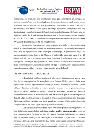 136
Revista Eletrônica de Negócios
Internacionais da ESPM
http://www.espm.br/internext
ISSN: 1980-4865
GALHANONE, Renata Fernandes; DECOSTER, Sonia R. Arbues. Posicionamento da marca-país Brasil: uma proposta de estratégia do
oceano azul. NTERNEXT – Revista Eletrônica de Negócios Internacionais da ESPM, São Paulo, v. 2, n. 1, p. 120-142, jan./jun. 2007.
internacional. Os brasileiros são reconhecidos ainda pela competência em cirurgias de
contorno corporal, feitas com lipoaspiração em vários pontos do corpo, e pela prática com as
próteses de silicone, material que ficou proibido nos EUA durante dez anos. A excelência
brasileira nessa área é fruto de uma cultura da cirurgia plástica que começou nos anos 60 e
cujo patriarca é o mais famoso cirurgião brasileiro do ramo, Ivo Pitanguy. Ele fundou uma das
principais escolas de cirurgia plástica do planeta, que já formou estrangeiros de 40 países
(REVISTA ÉPOCA, 2006). A quantidade de cirurgias estéticas dobrou no Brasil entre 1999 e
2004, quando foram realizados 365 mil procedimentos.
Os pacientes europeus e americanos procuram, sobretudo, as cirurgias plásticas e
clínicas de dermatologia especializadas em tratamentos de beleza. Os sul-americanos em geral
estão atrás de especialidades como oncologia e cardiologia. A permanência média dos
pacientes estrangeiros no Brasil é de 22 dias e o gasto médio diário per capita é de 120
dólares, mais alto que o de qualquer outro grupo de turistas. A maioria dos turistas vem por
conta própria, atraída pela propaganda boca a boca. Além da excelência técnica dos médicos,
aliada aos menores custos, outros fatores atraem este tipo de visitante, como o relacionamento
mais caloroso entre médico e paciente e os encantos turísticos do Brasil.
3.3.5 ALGUMAS INICIATIVAS NO BRASIL
O Brasil ainda está longe de dispor de informações detalhadas sobre seus serviços.
Uma das iniciativas pioneiras foi a criação do portal Turismo Médico, que traz dados sobre
especialidades médicas e procedimentos cirúrgicos, além de informações turísticas. Com 50
médicos e hospitais cadastrados, o portal se propõe a orientar todos os procedimentos da
viagem ao Brasil: escolha do médico, anamnese, aprovação, reservas de viagem e
acompanhamento durante a permanência no país. O criador do portal, um ex-dirigente do
Hospital Albert Einstein, acredita no potencial do Brasil, principalmente nas áreas de cirurgia
plástica, dermatologia e estética, cirurgia de redução de estômago, oftalmologia, odontologia,
transplante capilar, medicina esportiva e programas de reabilitação.
Além das iniciativas individuais, ações estão sendo promovidas pelo governo, por
meio da Embratur, para trabalhar a oferta de serviços médicos para estrangeiros como um
novo produto turístico. Em junho de 2005 foi criado o Consórcio Saúde Brasil, em parceria
com a Agência de Promoções de Exportações e Investimentos – Apex Brasil. Com nove
empresas, o consórcio está investindo R$ 1,22 milhão na divulgação dos serviços brasileiros
 