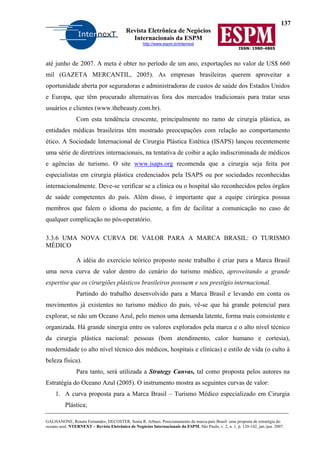 137
Revista Eletrônica de Negócios
Internacionais da ESPM
http://www.espm.br/internext
ISSN: 1980-4865
GALHANONE, Renata Fernandes; DECOSTER, Sonia R. Arbues. Posicionamento da marca-país Brasil: uma proposta de estratégia do
oceano azul. NTERNEXT – Revista Eletrônica de Negócios Internacionais da ESPM, São Paulo, v. 2, n. 1, p. 120-142, jan./jun. 2007.
até junho de 2007. A meta é obter no período de um ano, exportações no valor de US$ 660
mil (GAZETA MERCANTIL, 2005). As empresas brasileiras querem aproveitar a
oportunidade aberta por seguradoras e administradoras de custos de saúde dos Estados Unidos
e Europa, que têm procurado alternativas fora dos mercados tradicionais para tratar seus
usuários e clientes (www.thebeauty.com.br).
Com esta tendência crescente, principalmente no ramo de cirurgia plástica, as
entidades médicas brasileiras têm mostrado preocupações com relação ao comportamento
ético. A Sociedade Internacional de Cirurgia Plástica Estética (ISAPS) lançou recentemente
uma série de diretrizes internacionais, na tentativa de coibir a ação indiscriminada de médicos
e agências de turismo. O site www.isaps.org recomenda que a cirurgia seja feita por
especialistas em cirurgia plástica credenciados pela ISAPS ou por sociedades reconhecidas
internacionalmente. Deve-se verificar se a clínica ou o hospital são reconhecidos pelos órgãos
de saúde competentes do país. Além disso, é importante que a equipe cirúrgica possua
membros que falem o idioma do paciente, a fim de facilitar a comunicação no caso de
qualquer complicação no pós-operatório.
3.3.6 UMA NOVA CURVA DE VALOR PARA A MARCA BRASIL: O TURISMO
MÉDICO
A idéia do exercício teórico proposto neste trabalho é criar para a Marca Brasil
uma nova curva de valor dentro do cenário do turismo médico, aproveitando a grande
expertise que os cirurgiões plásticos brasileiros possuem e seu prestígio internacional.
Partindo do trabalho desenvolvido para a Marca Brasil e levando em conta os
movimentos já existentes no turismo médico do país, vê-se que há grande potencial para
explorar, se não um Oceano Azul, pelo menos uma demanda latente, forma mais consistente e
organizada. Há grande sinergia entre os valores explorados pela marca e o alto nível técnico
da cirurgia plástica nacional: pessoas (bom atendimento, calor humano e cortesia),
modernidade (o alto nível técnico dos médicos, hospitais e clínicas) e estilo de vida (o culto à
beleza física).
Para tanto, será utilizada a Strategy Canvas, tal como proposta pelos autores na
Estratégia do Oceano Azul (2005). O instrumento mostra as seguintes curvas de valor:
1. A curva proposta para a Marca Brasil – Turismo Médico especializado em Cirurgia
Plástica;
 
