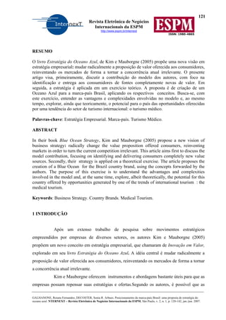 121
Revista Eletrônica de Negócios
Internacionais da ESPM
http://www.espm.br/internext
ISSN: 1980-4865
GALHANONE, Renata Fernandes; DECOSTER, Sonia R. Arbues. Posicionamento da marca-país Brasil: uma proposta de estratégia do
oceano azul. NTERNEXT – Revista Eletrônica de Negócios Internacionais da ESPM, São Paulo, v. 2, n. 1, p. 120-142, jan./jun. 2007.
RESUMO
O livro Estratégia do Oceano Azul, de Kim e Mauborgne (2005) propõe uma nova visão em
estratégia empresarial: mudar radicalmente a proposição de valor oferecida aos consumidores,
reinventando os mercados de forma a tornar a concorrência atual irrelevante. O presente
artigo visa, primeiramente, discutir a contribuição do modelo dos autores, com foco na
identificação e entrega aos consumidores de fontes completamente novas de valor. Em
seguida, a estratégia é aplicada em um exercício teórico. A proposta é de criação de um
Oceano Azul para a marca-país Brasil, aplicando os respectivos conceitos. Busca-se, com
este exercício, entender as vantagens e complexidades envolvidas no modelo e, ao mesmo
tempo, explorar, ainda que teoricamente, o potencial para o país das oportunidades oferecidas
por uma tendência do setor de turismo internacional: o turismo médico.
Palavras-chave: Estratégia Empresarial. Marca-país. Turismo Médico.
ABSTRACT
In their book Blue Ocean Strategy, Kim and Mauborgne (2005) propose a new vision of
business strategy: radically change the value proposition offered consumers, reinventing
markets in order to turn the current competition irrelevant. This article aims first to discuss the
model contribution, focusing on identifying and delivering consumers completely new value
sources. Secondly, their strategy is applied on a theoretical exercise. The article proposes the
creation of a Blue Ocean for the Brazil country brand, using the concepts forwarded by the
authors. The purpose of this exercise is to understand the advantages and complexities
involved in the model and, at the same time, explore, albeit theoretically, the potential for this
country offered by opportunities generated by one of the trends of international tourism : the
medical tourism.
Keywords: Business Strategy. Country Brands. Medical Tourism.
1 INTRODUÇÃO
Após um extenso trabalho de pesquisa sobre movimentos estratégicos
empreendidos por empresas de diversos setores, os autores Kim e Mauborgne (2005)
propõem um novo conceito em estratégia empresarial, que chamaram de Inovação em Valor,
explorado em seu livro Estratégia do Oceano Azul. A idéia central é mudar radicalmente a
proposição de valor oferecida aos consumidores, reinventando os mercados de forma a tornar
a concorrência atual irrelevante.
Kim e Mauborgne oferecem instrumentos e abordagens bastante úteis para que as
empresas possam repensar suas estratégias e ofertas.Segundo os autores, é possível que as
 