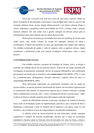 140
Revista Eletrônica de Negócios
Internacionais da ESPM
http://www.espm.br/internext
ISSN: 1980-4865
GALHANONE, Renata Fernandes; DECOSTER, Sonia R. Arbues. Posicionamento da marca-país Brasil: uma proposta de estratégia do
oceano azul. NTERNEXT – Revista Eletrônica de Negócios Internacionais da ESPM, São Paulo, v. 2, n. 1, p. 120-142, jan./jun. 2007.
Vê-se que é possível criar uma nova curva de valor para o turismo médico no
Brasil, divergente da dos principais concorrentes e com um foco muito claro na expertise dos
cirurgiões plásticos locais, na boa relação médico-paciente e em fatores culturais (língua e
cultura ocidentais) e geográficos (maior proximidade dos EUA e Europa, clima e atrações
turísticas urbanas). Isto sem contar com a grande vantagem de oferecer preços para os
procedimentos muito mais atraentes que nos países desenvolvidos.
Muitos países mostram que um trabalho bem feito em marketing de turismo pode
render muito, num circulo virtuoso de criação de empregos, aumento de renda e
investimentos. O Brasil tem potenciais na área, que infelizmente nem sempre sabe explorar.
Um trabalho coordenado de gestão e visão de negócios entre as agências oficiais, órgãos
competentes e profissionais pode criar espaços estratégicos interessantes, como o acima
descrito.
4 CONSIDERAÇÕES FINAIS
Este trabalho examina a proposta da Estratégia do Oceano Azul e se propõe a
examinar sua validade através de um exercício teórico. Trata-se de um estudo realizado pela
investigação do pensamento acumulado, através de pesquisa bibliográfica, sem confirmação
por pesquisa; um estudo que se caracteriza como ensaio teórico (SALOMON, 1977). E como
tal, é problematizador, antidogmático, devendo sobressair o espírito crítico do autor e a
originalidade (MEDEIROS, 2006).
Seria interessante empreender um experimento estratégico real no campo do
turismo médico; as autoras gostariam imensamente de inspirar um movimento organizacional
ou institucional neste sentido. Ao desenvolver aspectos que os clientes valorizam e entregar
fontes completamente novas de valor – como a Estratégia do Oceano Azul preconiza – pode-
se deixar de focar as soluções existentes para abrir espaços ainda não explorados.
Apesar das dificuldades inerentes ao processo estratégico de criação de Oceanos
Azuis, tanto na formulação quanto na implementação, percebe-se que a proposta de Kim e
Mauborgne é interessante e pode ser bastante útil às empresas e aos países, como no caso
brasileiro, cuja excelência na área da cirurgia plástica é reconhecida mundialmente.
A reflexão acerca do desenvolvimento de uma marca-país, aliando vantagens
competitivas e espaços de mercado inexplorados, mostrou que a busca de crescimento
sustentável e lucrativo pode ser feita por meio de inovações em valor, de forma a tornar a
 