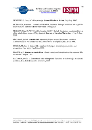 142
Revista Eletrônica de Negócios
Internacionais da ESPM
http://www.espm.br/internext
ISSN: 1980-4865
GALHANONE, Renata Fernandes; DECOSTER, Sonia R. Arbues. Posicionamento da marca-país Brasil: uma proposta de estratégia do
oceano azul. NTERNEXT – Revista Eletrônica de Negócios Internacionais da ESPM, São Paulo, v. 2, n. 1, p. 120-142, jan./jun. 2007.
MINTZBERG, Henry. Crafting strategy. Harvard Business Review, July/Aug. 1987.
MOINGEON, Bertrand; LEHMANN-ORTEGA, Laurence. Strategic inovation: hw to gow in
mture markets. European Business Forum, Spring 2006.
MORGAN, Nigel J.;PRITCHARD, Annette; IGGOT, Rachel. Destination banding and the rle
of the sakeholders: te case of New Zealand. Journal of Vacation Marketing, v. 9, n. 3, June
2003.
PIMENTEL, Pedro. Marca Brasil: apresentação para o curso Didática no Ensino da
Administração da Pós-Graduação em Administração de Empresas, FEA-USP, 2006.
PORTER, Michael E. Competitive strategy: techniques for analyzing industries and
competitors. New York: Free Press, 1998.
PORTER,M.E. Vantagem competitiva: criando e sustentando um desempenho superior. Rio
de Janeiro: Campus, 1992.
SALOMON, Délcio V. Como fazer uma monografia: elementos de metodologia do trabalho
científico. 5 ed. Belo Horizonte: Interlivros, 1977.
 