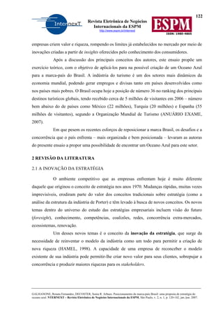 122
Revista Eletrônica de Negócios
Internacionais da ESPM
http://www.espm.br/internext
ISSN: 1980-4865
GALHANONE, Renata Fernandes; DECOSTER, Sonia R. Arbues. Posicionamento da marca-país Brasil: uma proposta de estratégia do
oceano azul. NTERNEXT – Revista Eletrônica de Negócios Internacionais da ESPM, São Paulo, v. 2, n. 1, p. 120-142, jan./jun. 2007.
empresas criem valor e riqueza, rompendo os limites já estabelecidos no mercado por meio de
inovações criadas a partir de insights oferecidos pelo conhecimento dos consumidores.
Após a discussão dos principais conceitos dos autores, este ensaio propõe um
exercício teórico, com o objetivo de aplicá-los para na possível criação de um Oceano Azul
para a marca-país do Brasil. A indústria do turismo é um dos setores mais dinâmicos da
economia mundial, podendo gerar empregos e divisas tanto em países desenvolvidos como
nos países mais pobres. O Brasil ocupa hoje a posição de número 36 no ranking dos principais
destinos turísticos globais, tendo recebido cerca de 5 milhões de visitantes em 2006 – número
bem abaixo do de países como México (22 milhões), Turquia (20 milhões) e Espanha (55
milhões de visitantes), segundo a Organização Mundial de Turismo (ANUÁRIO EXAME,
2007).
Em que pesem os recentes esforços de reposicionar a marca Brasil, os desafios e a
concorrência que o país enfrenta – mais organizada e bem posicionada – levaram as autoras
do presente ensaio a propor uma possibilidade de encontrar um Oceano Azul para este setor.
2 REVISÃO DA LITERATURA
2.1 A INOVAÇÃO DA ESTRATÉGIA
O ambiente competitivo que as empresas enfrentam hoje é muito diferente
daquele que originou o conceito de estratégia nos anos 1970. Mudanças rápidas, muitas vezes
imprevisíveis, erodiram parte do valor dos conceitos tradicionais sobre estratégia (como a
análise da estrutura da indústria de Porter) e têm levado à busca de novos conceitos. Os novos
temas dentro do universo do estudo das estratégias empresariais incluem visão do futuro
(foresight), conhecimento, competências, coalizões, redes, concorrência extra-mercados,
ecossistemas, renovação.
Um desses novos temas é o conceito da inovação da estratégia, que surge da
necessidade de reinventar o modelo da indústria como um todo para permitir a criação de
nova riqueza (HAMEL, 1998). A capacidade de uma empresa de reconceber o modelo
existente de sua indústria pode permitir-lhe criar novo valor para seus clientes, sobrepujar a
concorrência e produzir maiores riquezas para os stakeholders.
 