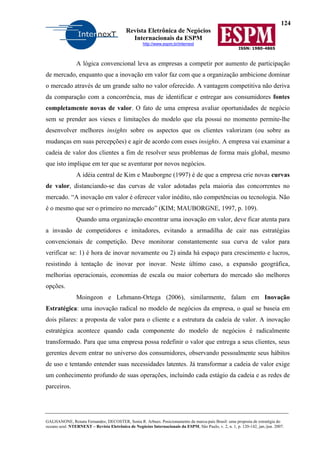 124
Revista Eletrônica de Negócios
Internacionais da ESPM
http://www.espm.br/internext
ISSN: 1980-4865
GALHANONE, Renata Fernandes; DECOSTER, Sonia R. Arbues. Posicionamento da marca-país Brasil: uma proposta de estratégia do
oceano azul. NTERNEXT – Revista Eletrônica de Negócios Internacionais da ESPM, São Paulo, v. 2, n. 1, p. 120-142, jan./jun. 2007.
A lógica convencional leva as empresas a competir por aumento de participação
de mercado, enquanto que a inovação em valor faz com que a organização ambicione dominar
o mercado através de um grande salto no valor oferecido. A vantagem competitiva não deriva
da comparação com a concorrência, mas de identificar e entregar aos consumidores fontes
completamente novas de valor. O fato de uma empresa avaliar oportunidades de negócio
sem se prender aos vieses e limitações do modelo que ela possui no momento permite-lhe
desenvolver melhores insights sobre os aspectos que os clientes valorizam (ou sobre as
mudanças em suas percepções) e agir de acordo com esses insights. A empresa vai examinar a
cadeia de valor dos clientes a fim de resolver seus problemas de forma mais global, mesmo
que isto implique em ter que se aventurar por novos negócios.
A idéia central de Kim e Mauborgne (1997) é de que a empresa crie novas curvas
de valor, distanciando-se das curvas de valor adotadas pela maioria das concorrentes no
mercado. “A inovação em valor é oferecer valor inédito, não competências ou tecnologia. Não
é o mesmo que ser o primeiro no mercado” (KIM; MAUBORGNE, 1997, p. 109).
Quando uma organização encontrar uma inovação em valor, deve ficar atenta para
a invasão de competidores e imitadores, evitando a armadilha de cair nas estratégias
convencionais de competição. Deve monitorar constantemente sua curva de valor para
verificar se: 1) é hora de inovar novamente ou 2) ainda há espaço para crescimento e lucros,
resistindo à tentação de inovar por inovar. Neste último caso, a expansão geográfica,
melhorias operacionais, economias de escala ou maior cobertura do mercado são melhores
opções.
Moingeon e Lehmann-Ortega (2006), similarmente, falam em Inovação
Estratégica: uma inovação radical no modelo de negócios da empresa, o qual se baseia em
dois pilares: a proposta de valor para o cliente e a estrutura da cadeia de valor. A inovação
estratégica acontece quando cada componente do modelo de negócios é radicalmente
transformado. Para que uma empresa possa redefinir o valor que entrega a seus clientes, seus
gerentes devem entrar no universo dos consumidores, observando pessoalmente seus hábitos
de uso e tentando entender suas necessidades latentes. Já transformar a cadeia de valor exige
um conhecimento profundo de suas operações, incluindo cada estágio da cadeia e as redes de
parceiros.
 