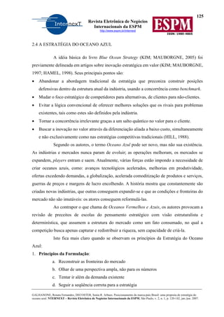 125
Revista Eletrônica de Negócios
Internacionais da ESPM
http://www.espm.br/internext
ISSN: 1980-4865
GALHANONE, Renata Fernandes; DECOSTER, Sonia R. Arbues. Posicionamento da marca-país Brasil: uma proposta de estratégia do
oceano azul. NTERNEXT – Revista Eletrônica de Negócios Internacionais da ESPM, São Paulo, v. 2, n. 1, p. 120-142, jan./jun. 2007.
2.4 A ESTRATÉGIA DO OCEANO AZUL
A idéia básica do livro Blue Ocean Strategy (KIM; MAUBORGNE, 2005) foi
previamente delineada em artigos sobre inovação estratégica em valor (KIM; MAUBORGNE,
1997; HAMEL, 1998). Seus principais pontos são:
• Abandonar a abordagem tradicional da estratégia que preconiza construir posições
defensivas dentro da estrutura atual da indústria, usando a concorrência como benchmark.
• Mudar o foco estratégico de competidores para alternativas, de clientes para não-clientes.
• Evitar a lógica convencional de oferecer melhores soluções que os rivais para problemas
existentes, tais como estes são definidos pela indústria.
• Tornar a concorrência irrelevante graças a um salto quântico no valor para o cliente.
• Buscar a inovação no valor através da diferenciação aliada a baixo custo, simultaneamente
e não exclusivamente como nas estratégias competitivas tradicionais (HILL, 1988).
Segundo os autores, o termo Oceano Azul pode ser novo, mas não sua existência.
As indústrias e mercados nunca param de evoluir; as operações melhoram, os mercados se
expandem, players entram e saem. Atualmente, várias forças estão impondo a necessidade de
criar oceanos azuis, como: avanços tecnológicos acelerados, melhorias em produtividade,
ofertas excedendo demandas, a globalização, acelerada comoditização de produtos e serviços,
guerras de preços e margens de lucro encolhendo. A história mostra que constantemente são
criadas novas indústrias, que outras conseguem expandir-se e que as condições e fronteiras do
mercado não são imutáveis: os atores conseguem reformulá-las.
Ao contrapor o que chama de Oceanos Vermelhos e Azuis, os autores provocam a
revisão de preceitos de escolas do pensamento estratégico com visão estruturalista e
determinística, que assumem a estrutura do mercado como um fato consumado, no qual a
competição busca apenas capturar e redistribuir a riqueza, sem capacidade de criá-la.
Isto fica mais claro quando se observam os princípios da Estratégia do Oceano
Azul:
1. Princípios da Formulação:
a. Reconstruir as fronteiras do mercado
b. Olhar de uma perspectiva ampla, não para os números
c. Tentar ir além da demanda existente
d. Seguir a seqüência correta para a estratégia
 