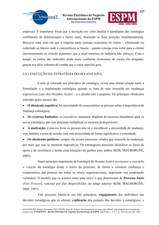 127
Revista Eletrônica de Negócios
Internacionais da ESPM
http://www.espm.br/internext
ISSN: 1980-4865
GALHANONE, Renata Fernandes; DECOSTER, Sonia R. Arbues. Posicionamento da marca-país Brasil: uma proposta de estratégia do
oceano azul. NTERNEXT – Revista Eletrônica de Negócios Internacionais da ESPM, São Paulo, v. 2, n. 1, p. 120-142, jan./jun. 2007.
empresa). É importante frisar que a inovação em valor desafia o paradigma das estratégias
conflitantes de diferenciação e baixo custo, buscando as duas posições simultaneamente.
Busca-se uma zona em que a empresa tanto consiga economias de custos – eliminando ou
reduzindo os fatores onde a concorrência se baseia – quanto consiga criar valor para o cliente
(incrementando ou criando elementos que a atual estrutura da indústria não oferece). Com o
tempo, os custos são reduzidos ainda mais, conforme economias de escala são atingidas,
graças aos altos volumes de vendas que o valor superior gera.
2.4.1 EXECUÇÃO DA ESTRATÉGIA DO OCEANO AZUL
Como já colocado nos princípios da estratégia, existe uma íntima relação entre a
formulação e a implantação estratégica quando se trata de uma investida em mudanças
expressivas (caso dos Oceanos Azuis) – e o desafio não é pequeno. Os principais obstáculos
referidos pelos autores são:
• O obstáculo cognitivo: há necessidade de conscientizar as pessoas sobre a importância da
mudança estratégica;
• Os recursos limitados: os executivos raramente dispõem de recursos abundantes para as
novas estratégias, por isso precisam multiplicar os recursos já disponíveis;
• A motivação: é preciso levar as pessoas não só a reconhecer a necessidade de mudança,
mas também a atuar de acordo com esta necessidade de forma significativa e sustentada;
• Os obstáculos políticos: sempre vão existir interesses velados que resistirão às mudanças,
por mais que elas se mostrem imperativas. Os estrategistas precisam identificar os focos de
apoio e de resistência e tentar criar situações de ganhos para ambos (KIM; MAUBORGNE,
2005).
Outro princípio importante da Estratégia do Oceano Azul é incorporar a execução
à criação da estratégia desde o início do processo, de forma a construir confiança e
compromisso das pessoas em todos os níveis organizacionais, inspirando sua cooperação
voluntária. O modelo que os autores usam para isto é o que denominam de Processo Justo
(Fair Process), conceito por eles desenvolvidos em artigo anterior (KIM; MAUBORGNE,
2005; 1997).
Este processo baseia-se em três princípios: engajamento dos indivíduos nas
decisões estratégicas que os afetam; explicação dos porquês das decisões e estratégicas; e
 
