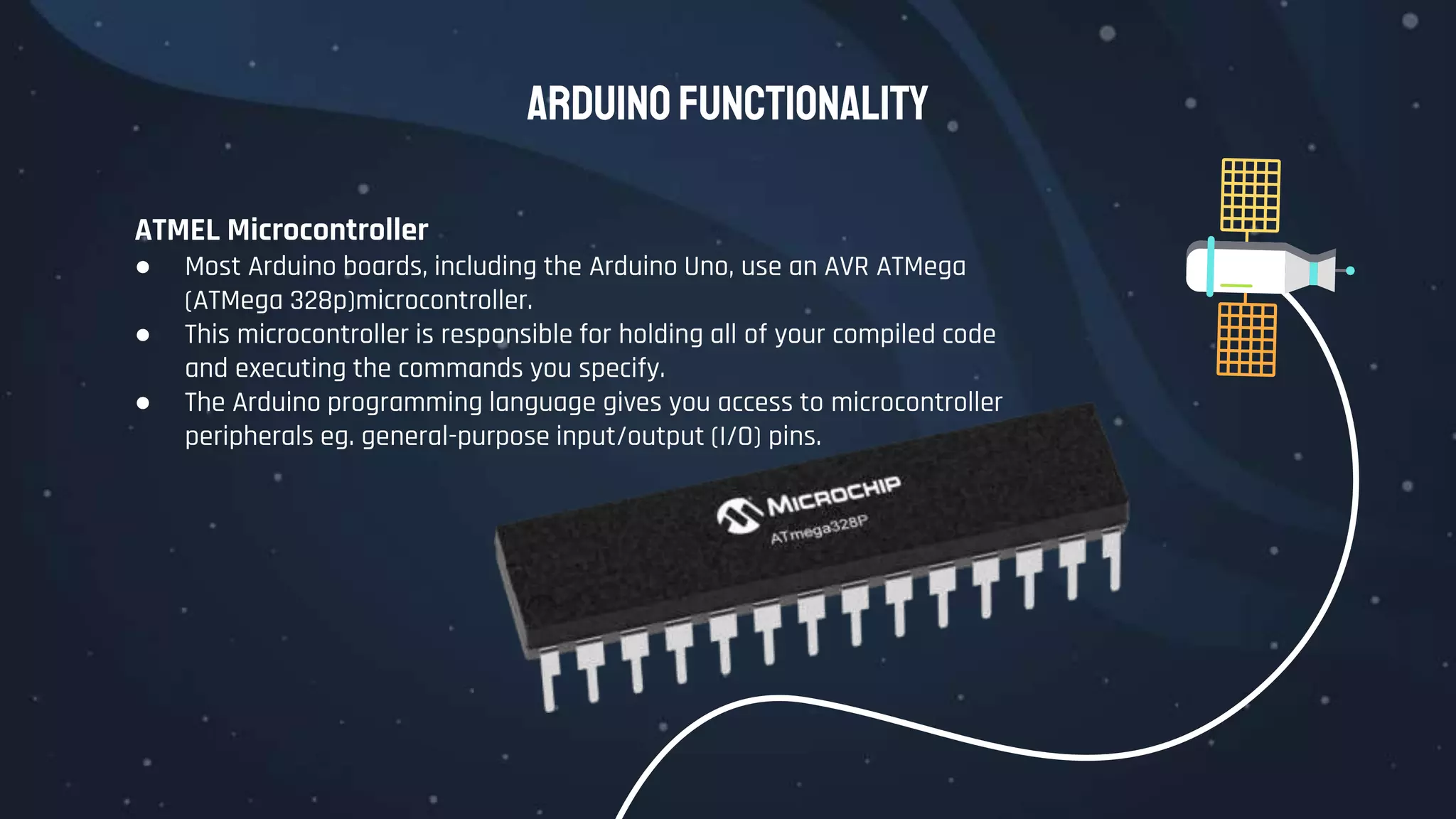 Arduino Functionality
ATMEL Microcontroller
● Most Arduino boards, including the Arduino Uno, use an AVR ATMega
(ATMega 328p)microcontroller.
● This microcontroller is responsible for holding all of your compiled code
and executing the commands you specify.
● The Arduino programming language gives you access to microcontroller
peripherals eg. general-purpose input/output (I/O) pins.
 