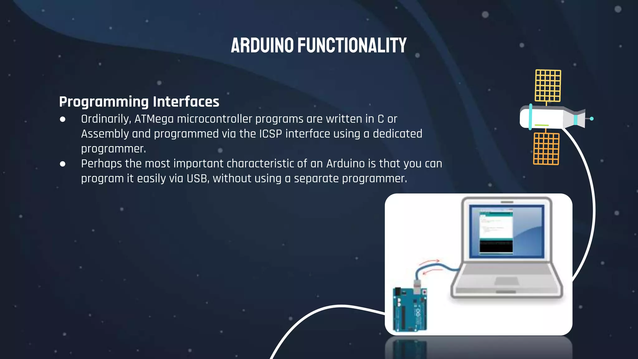 Arduino Functionality
Programming Interfaces
● Ordinarily, ATMega microcontroller programs are written in C or
Assembly and programmed via the ICSP interface using a dedicated
programmer.
● Perhaps the most important characteristic of an Arduino is that you can
program it easily via USB, without using a separate programmer.
 