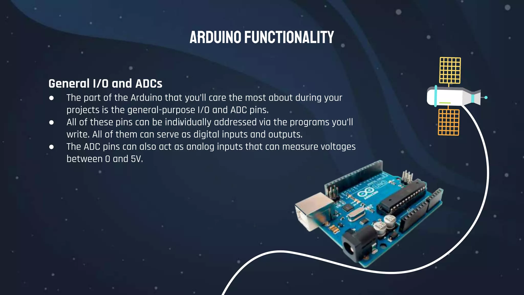Arduino Functionality
General I/O and ADCs
● The part of the Arduino that you’ll care the most about during your
projects is the general-purpose I/O and ADC pins.
● All of these pins can be individually addressed via the programs you’ll
write. All of them can serve as digital inputs and outputs.
● The ADC pins can also act as analog inputs that can measure voltages
between 0 and 5V.
 
