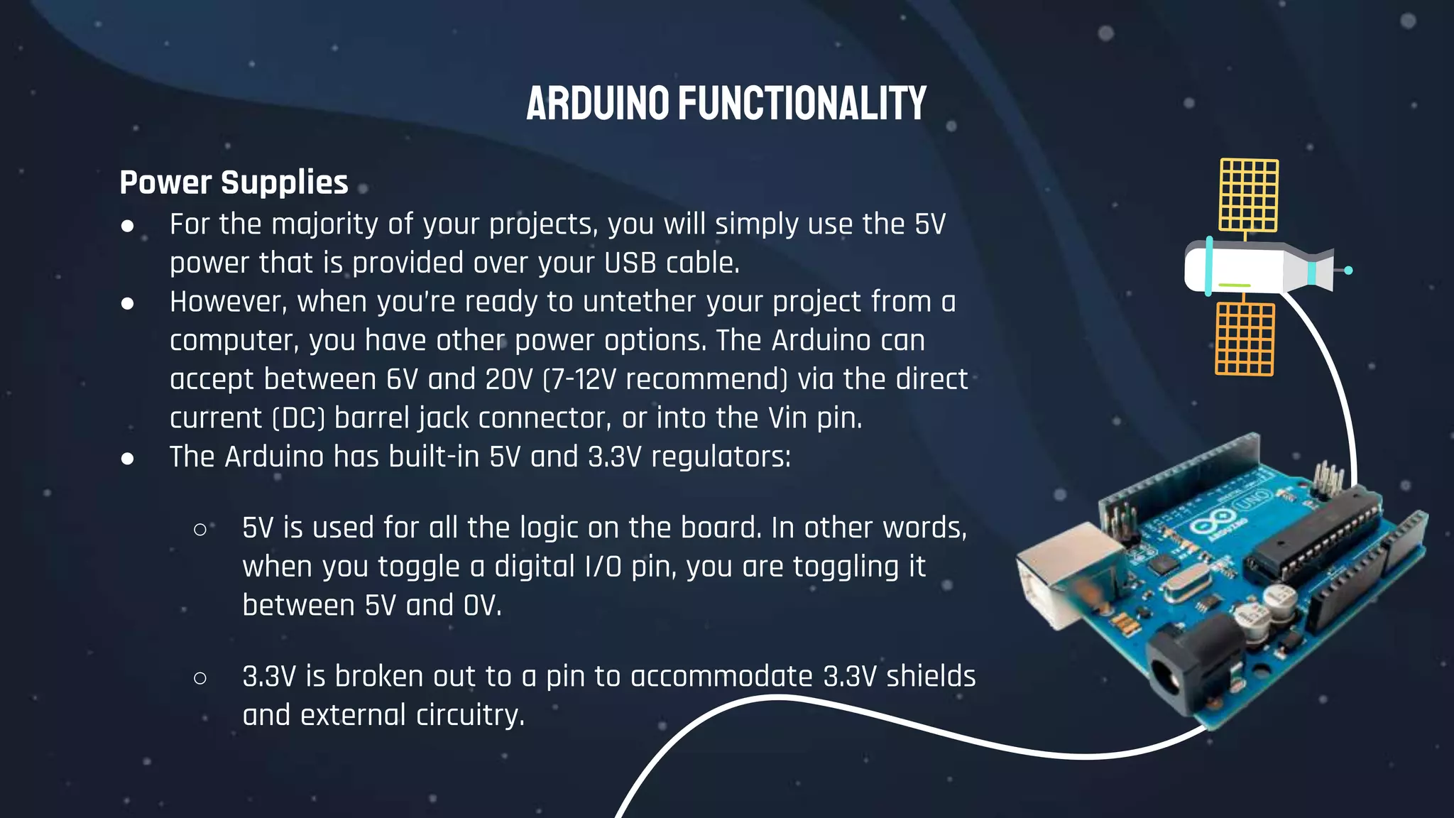 Arduino Functionality
Power Supplies
● For the majority of your projects, you will simply use the 5V
power that is provided over your USB cable.
● However, when you’re ready to untether your project from a
computer, you have other power options. The Arduino can
accept between 6V and 20V (7-12V recommend) via the direct
current (DC) barrel jack connector, or into the Vin pin.
● The Arduino has built-in 5V and 3.3V regulators:
○ 5V is used for all the logic on the board. In other words,
when you toggle a digital I/O pin, you are toggling it
between 5V and 0V.
○ 3.3V is broken out to a pin to accommodate 3.3V shields
and external circuitry.
 