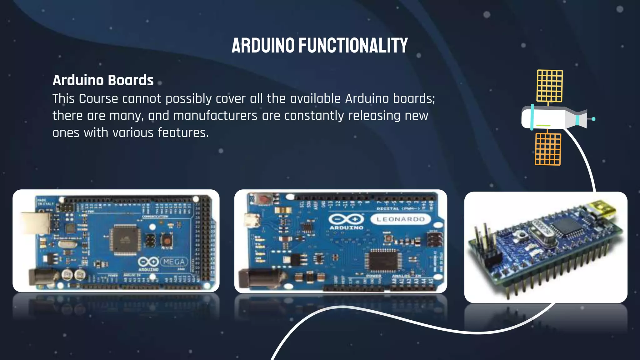 Arduino Functionality
Arduino Boards
This Course cannot possibly cover all the available Arduino boards;
there are many, and manufacturers are constantly releasing new
ones with various features.
 
