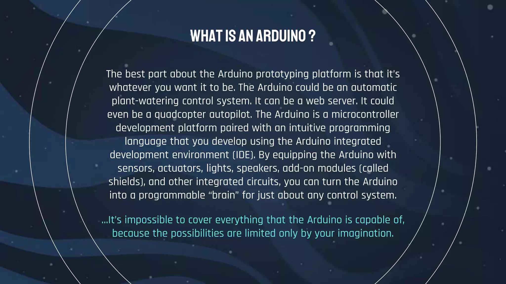 The best part about the Arduino prototyping platform is that it’s
whatever you want it to be. The Arduino could be an automatic
plant-watering control system. It can be a web server. It could
even be a quadcopter autopilot. The Arduino is a microcontroller
development platform paired with an intuitive programming
language that you develop using the Arduino integrated
development environment (IDE). By equipping the Arduino with
sensors, actuators, lights, speakers, add-on modules (called
shields), and other integrated circuits, you can turn the Arduino
into a programmable “brain” for just about any control system.
…It’s impossible to cover everything that the Arduino is capable of,
because the possibilities are limited only by your imagination.
WhatisanArduino ?
 