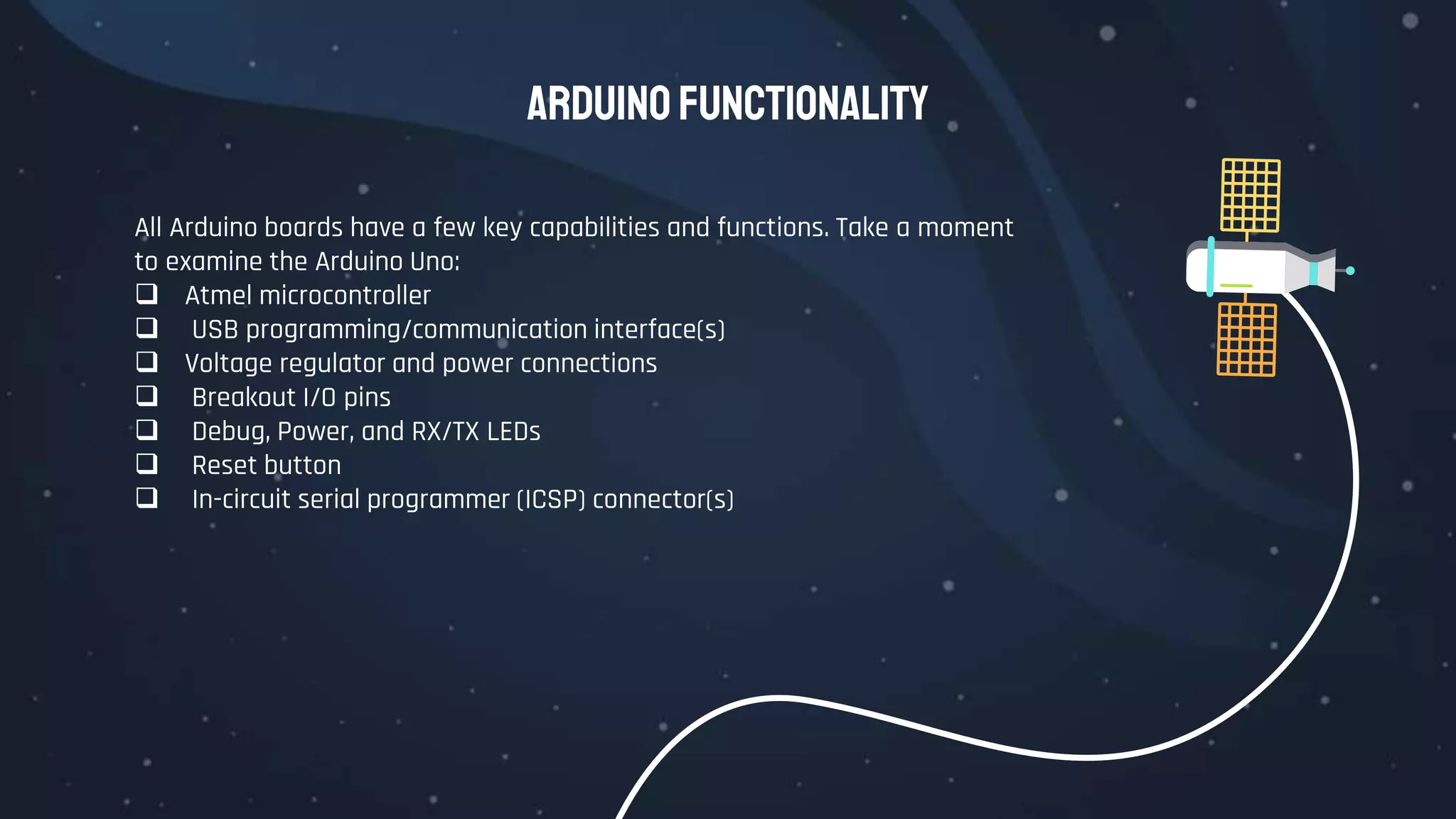 Arduino Functionality
All Arduino boards have a few key capabilities and functions. Take a moment
to examine the Arduino Uno:
 Atmel microcontroller
 USB programming/communication interface(s)
 Voltage regulator and power connections
 Breakout I/O pins
 Debug, Power, and RX/TX LEDs
 Reset button
 In-circuit serial programmer (ICSP) connector(s)
 