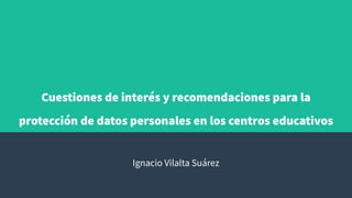 Cuestiones de interés y recomendaciones para la
protección de datos personales en los centros educativos
Ignacio Vilalta Suárez
 
