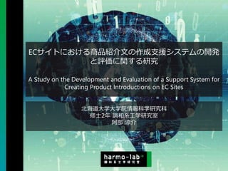 Copyright © 2020 調和系工学研究室 - 北海道大学 大学院情報科学研究院 情報理工学部門 複合情報工学分野 – All rights reserved.
ECサイトにおける商品紹介文の作成支援システムの開発
と評価に関する研究
A Study on the Development and Evaluation of a Support System for
Creating Product Introductions on EC Sites
北海道大学大学院情報科学研究科
修士2年 調和系工学研究室
阿部 涼介
 