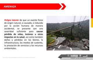 AMENAZA
Peligro latente de que un evento físico
de origen natural, o causado, o inducido
por la acción humana de manera
accidental, se presente con una
severidad suficiente para causar
pérdida de vidas, lesiones u otros
impactos en la salud, así como también
daños y pérdidas en los bienes, la
infraestructura, los medios de sustento,
la prestación de servicios y los recursos
ambientales.
https://blogs.iadb.org/sostenibilidad/es/midiendo-la-vulnerabilidad-ante-desastres/
 