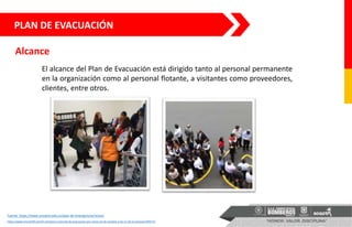 El alcance del Plan de Evacuación está dirigido tanto al personal permanente
en la organización como al personal flotante, a visitantes como proveedores,
clientes, entre otros.
Alcance
PLAN DE EVACUACIÓN
Fuente: https://www.urosario.edu.co/plan-de-emergencias/inicio/
https://www.minuto30.com/iii-simulacro-nacional-de-evacuacion-por-sismo-23-de-octubre-a-las-11-de-la-manana/195571/
 