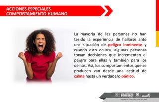 ACCIONES ESPECIALES
COMPORTAMIENTO HUMANO
La mayoría de las personas no han
tenido la experiencia de hallarse ante
una situación de peligro inminente y
cuando esto ocurre, algunas personas
toman decisiones que incrementan el
peligro para ellas y también para los
demás. Así, los comportamientos que se
producen van desde una actitud de
calma hasta un verdadero pánico.
 
