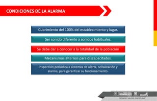 Cubrimiento del 100% del establecimiento y lugar.
Ser sonido diferente a sonidos habituales.
Se debe dar a conocer a la totalidad de la población
Mecanismos alternos para discapacitados.
Inspección periódica a sistemas de alerta, señalización y
alarma, para garantizar su funcionamiento.
CONDICIONES DE LA ALARMA
 