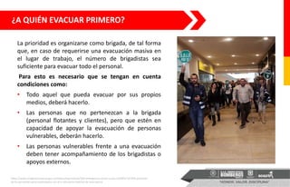 La prioridad es organizarse como brigada, de tal forma
que, en caso de requerirse una evacuación masiva en
el lugar de trabajo, el número de brigadistas sea
suficiente para evacuar todo el personal.
Para esto es necesario que se tengan en cuenta
condiciones como:
• Todo aquel que pueda evacuar por sus propios
medios, deberá hacerlo.
• Las personas que no pertenezcan a la brigada
(personal flotantes y clientes), pero que estén en
capacidad de apoyar la evacuación de personas
vulnerables, deberán hacerlo.
• Las personas vulnerables frente a una evacuación
deben tener acompañamiento de los brigadistas o
apoyos externos.
¿A QUIÉN EVACUAR PRIMERO?
https://www.integracionsocial.gov.co/index.php/noticias/100-emergencia-social-y-natural/2854-54-818-personas-
de-la-secretaria-social-participaron-en-el-x-simulacro-distrital-de-evacuacion
 