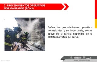 7. PROCEDIMIENTOS OPERATIVOS
NORMALIZADOS (PONS)
Defina los procedimientos operativos
normalizados y su importancia, con el
apoyo de la cartilla disponible en la
plataforma virtual del curso.
Fuente: UAECOB
 