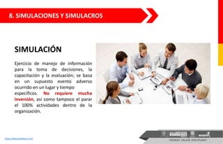 SIMULACIÓN
Ejercicio de manejo de información
para la toma de decisiones, la
capacitación y la evaluación; se basa
en un supuesto evento adverso
ocurrido en un lugar y tiempo
específicos. No requiere mucha
inversión, así como tampoco el parar
el 100% actividades dentro de la
organización.
https://www.gsebelux.com/
8. SIMULACIONES Y SIMULACROS
 