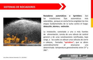 SISTEMAS DE ROCIADORES
Rociadores automáticos o Sprinklers: Son
las instalaciones fijas automáticas más
extendidas, porque en cierta forma engloban las tres
etapas fundamentales de la lucha contra el fuego:
detección, alarma y extinción.
La instalación, conectada a una o más fuentes
de alimentación, consta de una válvula de control
general y de unas canalizaciones ramificadas, bajo
carga, a las cuales se adosan unas válvulas de cierre
o cabezas, llamadas "sprinklers", que se abren
automáticamente al alcanzarse una
determinada temperatura generalmente entre 57° y
260 °.
Jesus Nieto, Ediciones Paraninfo, S.A., 1/01/2015
 