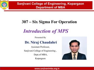 www.sanjivanimba.org.in
Presented By
Dr. Niraj Chaudahri
Assistant Professor,
Sanjivani College of Engineering ,
Dept.of MBA,
Kopargaon
1
Sanjivani College of Engineering, Kopargaon
Department of MBA
www.sanjivanimba.org.in
307 – Six Sigma For Operation
Introduction of MPS
 