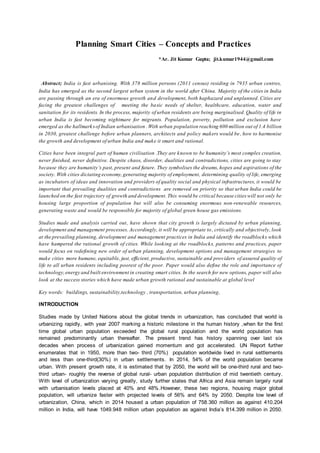 Planning Smart Cities – Concepts and Practices
*Ar. Jit Kumar Gupta; jit.kumar1944@gmail.com
Abstract; India is fast urbanising. With 378 million persons (2011 census) residing in 7935 urban centres,
India has emerged as the second largest urban system in the world after China. Majority of the cities in India
are passing through an era of enormous growth and development, both haphazard and unplanned. Cities are
facing the greatest challenges of meeting the basic needs of shelter, healthcare, education, water and
sanitation for its residents. In the process, majority of urban residents are being marginalised. Quality of life in
urban India is fast becoming nightmare for migrants. Population, poverty, pollution and exclusion have
emerged as the hallmarksof Indian urbanisation .With urban population reaching 600 million out of 1.4 billion
in 2030, greatest challenge before urban planners, architects and policy makers would be, how to harmonise
the growth and development of urban India and make it smart and rational.
Cities have been integral part of human civilisation .They are known to be humanity’s most complex creation,
never finished, never definitive. Despite chaos, disorder, dualities and contradictions, cities are going to stay
because they are humanity’s past, present and future. They symbolises the dreams, hopes and aspirations of the
society. With cities dictating economy,generating majority of employment, determining quality of life, emerging
as incubators of ideas and innovation and providers of quality social and physical infrastructures, it would be
important that prevailing dualities and contradictions are removed on priority so that urban India could be
launched on the fast trajectory of growth and development. This would be critical because cities will not only be
housing large proportion of population but will also be consuming enormous non-renewable resources,
generating waste and would be responsible for majority of global green house gas emissions.
Studies made and analysis carried out, have shown that city growth is largely dictated by urban planning,
development and management processes. Accordingly, it will be appropriate to, critically and objectively, look
at the prevailing planning, development and management practices in India and identify the roadblocks which
have hampered the rational growth of cities. While looking at the roadblocks, patterns and practices, paper
would focus on redefining new order of urban planning, development options and management strategies to
make cities more humane, equitable, just, efficient, productive, sustainable and providers of assured quality of
life to all urban residents including poorest of the poor. Paper would also define the role and importance of
technology,energy and built environment in creating smart cities. In the search for new options, paper will also
look at the success stories which have made urban growth rational and sustainable at global level
Key words: buildings, sustainability,technology , transportation, urban planning,
INTRODUCTION
Studies made by United Nations about the global trends in urbanization, has concluded that world is
urbanizing rapidly, with year 2007 marking a historic milestone in the human history ,when for the first
time global urban population exceeded the global rural population and the world population has
remained predominantly urban thereafter. The present trend has history spanning over last six
decades when process of urbanization gained momentum and got accelerated. UN Report further
enumerates that in 1950, more than two- third (70%) population worldwide lived in rural settlements
and less than one-third(30%) in urban settlements. In 2014, 54% of the world population became
urban. With present growth rate, it is estimated that by 2050, the world will be one-third rural and two-
third urban- roughly the reverse of global rural- urban population distribution of mid twentieth century.
With level of urbanization varying greatly, study further states that Africa and Asia remain largely rural
with urbanisation levels placed at 40% and 48%.However, these two regions, housing major global
population, will urbanize faster with projected levels of 56% and 64% by 2050. Despite low level of
urbanization, China, which in 2014 housed a urban population of 758.360 million as against 410.204
million in India, will have 1049.948 million urban population as against India’s 814.399 million in 2050.
 