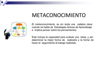METACONOCIMIENTO
El metaconocimiento, es sin duda una palabra clave
cuando se habla de Estrategias Activas de Aprendizaje,
e implica pensar sobre los pensamientos.
Esto incluye la capacidad para evaluar una tarea, y así,
determinar la mejor forma de realizarla y la forma de
hacer el seguimiento al trabajo realizado.
 