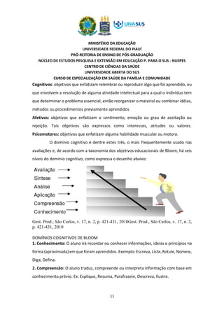 MINISTÉRIO DA EDUCAÇÃO
UNIVERSIDADE FEDERAL DO PIAUÍ
PRÓ-REITORIA DE ENSINO DE PÓS-GRADUAÇÃO
NÚCLEO DE ESTUDOS PESQUISA E EXTENSÃO EM EDUCAÇÃO P. PARA O SUS - NUEPES
CENTRO DE CIÊNCIAS DA SAÚDE
UNIVERSIDADE ABERTA DO SUS
CURSO DE ESPECIALIZAÇÃO EM SAÚDE DA FAMÍLIA E COMUNIDADE
11
Cognitivos: objetivos que enfatizam relembrar ou reproduzir algo que foi aprendido, ou
que envolvem a resolução de alguma atividade intelectual para a qual o indivíduo tem
que determinar o problema essencial, então reorganizar o material ou combinar idéias,
métodos ou procedimentos previamente aprendidos
Afetivos: objetivos que enfatizam o sentimento, emoção ou grau de aceitação ou
rejeição. Tais objetivos são expressos como interesses, atitudes ou valores.
Psicomotores: objetivos que enfatizam alguma habilidade muscular ou motora.
O domínio cognitivo é dentre estes três, o mais frequentemente usado nas
avaliações e, de acordo com a taxonomia dos objetivos educacionais de Bloom, há seis
níveis do domínio cognitivo, como expressa o desenho abaixo:
Gest. Prod., São Carlos, v. 17, n. 2, p. 421-431, 2010Gest. Prod., São Carlos, v. 17, n. 2,
p. 421-431, 2010
DOMÍNIOS COGNITIVOS DE BLOOM
1. Conhecimento: O aluno irá recordar ou conhecer informações, ideias e princípios na
forma (aproximada) em que foram aprendidos. Exemplo: Escreva, Liste, Rotule, Nomeie,
Diga, Defina.
2. Compreensão: O aluno traduz, compreende ou interpreta informação com base em
conhecimento prévio. Ex: Explique, Resuma, Parafraseie, Descreva, Ilustre.
 
