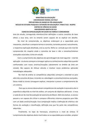 MINISTÉRIO DA EDUCAÇÃO
UNIVERSIDADE FEDERAL DO PIAUÍ
PRÓ-REITORIA DE ENSINO DE PÓS-GRADUAÇÃO
NÚCLEO DE ESTUDOS PESQUISA E EXTENSÃO EM EDUCAÇÃO P. PARA O SUS - NUEPES
CENTRO DE CIÊNCIAS DA SAÚDE
UNIVERSIDADE ABERTA DO SUS
CURSO DE ESPECIALIZAÇÃO EM SAÚDE DA FAMÍLIA E COMUNIDADE
17
área de estudo, conseguindo relembrar/citar definições e outros conceitos de base
afetos a essa área, sem no entanto serem capazes de os explicar em detalhe.
No nível de compreensão, os objetivos endereçam já a capacidade para
interpretar, classificar e comparar termos e conceitos, tornando possível, naturalmente,
a respectiva explicação detalhada, oral ou escrita. Refira-se contudo que este nível de
compreensão diz respeito ainda a conceitos de base e não a conceitos/sistemas
avançados associados à área em estudo.
Com o cumprimento dos objetivos de aprendizagem do nível seguinte – nível de
aplicação - os alunos começam a conseguir aplicar os conhecimentos adquiridos quando
confrontados com novos cenários/situações (obviamente no âmbito da área em
estudo). São capazes de efetuar cálculos e resolver novos problemas aplicando
metodologias adequadas.
No nível de análise as competências adquiridas começam a estender-se para
além dos conceitos de base, iniciando-se a abordagem a conceitos/sistemas avançados.
Desse modo os alunos conseguem explicar, interpretar e prever o comportamento de
um sistema.
Para que os alunos desenvolvam competências de avaliação é necessário aliar à
experiência adquirida no nível de análise, um conjunto de objetivos adicionais - é essa
a razão de ser do nível de avaliação da taxonomia de Bloom. Além de analisar, os alunos
passam a ser capazes de criticar e comparar diferentes sistemas propostos para lidar
com um dado cenário/situação. Essa comparação implica a definição de critérios e de
formas de avaliação e classificação, definição essa que faz parte das competências
adquiridas.
Finalmente, no topo da hierarquia, encontra-se o nível de síntese. O
cumprimento dos objetivos deste nível traduz-se na capacidade para conceber, projetar
 