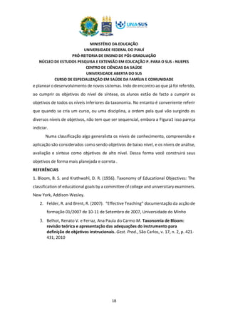 MINISTÉRIO DA EDUCAÇÃO
UNIVERSIDADE FEDERAL DO PIAUÍ
PRÓ-REITORIA DE ENSINO DE PÓS-GRADUAÇÃO
NÚCLEO DE ESTUDOS PESQUISA E EXTENSÃO EM EDUCAÇÃO P. PARA O SUS - NUEPES
CENTRO DE CIÊNCIAS DA SAÚDE
UNIVERSIDADE ABERTA DO SUS
CURSO DE ESPECIALIZAÇÃO EM SAÚDE DA FAMÍLIA E COMUNIDADE
18
e planear o desenvolvimento de novos sistemas. Indo de encontro ao que já foi referido,
ao cumprir os objetivos do nível de síntese, os alunos estão de facto a cumprir os
objetivos de todos os níveis inferiores da taxonomia. No entanto é conveniente referir
que quando se cria um curso, ou uma disciplina, a ordem pela qual vão surgindo os
diversos níveis de objetivos, não tem que ser sequencial, embora a Figura1 isso pareça
indiciar.
Numa classificação algo generalista os níveis de conhecimento, compreensão e
aplicação são considerados como sendo objetivos de baixo nível, e os níveis de análise,
avaliação e síntese como objetivos de alto nível. Dessa forma você construirá seus
objetivos de forma mais planejada e correta .
REFERÊNCIAS
1. Bloom, B. S. and Krathwohl, D. R. (1956). Taxonomy of Educational Objectives: The
classification of educational goals by a committee of college and universitary examiners.
New York, Addison-Wesley.
2. Felder, R. and Brent, R. (2007). “Effective Teaching” documentação da acção de
formação 01/2007 de 10-11 de Setembro de 2007, Universidade do Minho
3. Belhot, Renato V. e Ferraz, Ana Paula do Carmo M. Taxonomia de Bloom:
revisão teórica e apresentação das adequações do instrumento para
definição de objetivos instrucionais. Gest. Prod., São Carlos, v. 17, n. 2, p. 421-
431, 2010
 