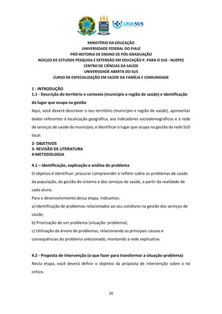 MINISTÉRIO DA EDUCAÇÃO
UNIVERSIDADE FEDERAL DO PIAUÍ
PRÓ-REITORIA DE ENSINO DE PÓS-GRADUAÇÃO
NÚCLEO DE ESTUDOS PESQUISA E EXTENSÃO EM EDUCAÇÃO P. PARA O SUS - NUEPES
CENTRO DE CIÊNCIAS DA SAÚDE
UNIVERSIDADE ABERTA DO SUS
CURSO DE ESPECIALIZAÇÃO EM SAÚDE DA FAMÍLIA E COMUNIDADE
20
1 - INTRODUÇÃO
1.1 - Descrição do território e contexto (município e região de saúde) e identificação
do lugar que ocupa na gestão
Aqui, você deverá descrever o seu território (município e região de saúde), apresentar
dados referentes à localização geográfica, aos indicadores sociodemográficos e à rede
de serviços de saúde do município, e identificar o lugar que ocupa na gestão da rede SUS
local.
2- OBJETIVOS
3- REVISÃO DE LITERATURA
4-METODOLOGIA
4.1 – Identificação, explicação e análise do problema
O objetivo é identificar, procurar compreender e refletir sobre os problemas de saúde
da população, da gestão do sistema e dos serviços de saúde, a partir da realidade de
cada aluno.
Para o desenvolvimento dessa etapa, indicamos:
a) Identificação de problemas relacionados ao seu cotidiano na gestão dos serviços de
saúde;
b) Priorização de um problema (situação- problema);
c) Utilização da árvore de problemas, relacionando as principais causas e
consequências do problema selecionado, montando a rede explicativa.
4.2 - Proposta de Intervenção (o que fazer para transformar a situação-problema)
Nesta etapa, você deverá definir o objetivo da proposta de intervenção sobre o nó
crítico.
 