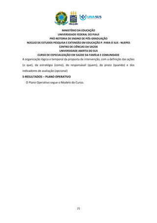 MINISTÉRIO DA EDUCAÇÃO
UNIVERSIDADE FEDERAL DO PIAUÍ
PRÓ-REITORIA DE ENSINO DE PÓS-GRADUAÇÃO
NÚCLEO DE ESTUDOS PESQUISA E EXTENSÃO EM EDUCAÇÃO P. PARA O SUS - NUEPES
CENTRO DE CIÊNCIAS DA SAÚDE
UNIVERSIDADE ABERTA DO SUS
CURSO DE ESPECIALIZAÇÃO EM SAÚDE DA FAMÍLIA E COMUNIDADE
21
A organização lógica e temporal da proposta de intervenção, com a definição das ações
(o que), da estratégia (como), do responsável (quem), do prazo (quando) e dos
indicadores de avaliação (opcional)
5-RESULTADOS – PLANO OPERATIVO
O Plano Operativo segue o Modelo do Curso.
 