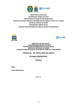 MINISTÉRIO DA EDUCAÇÃO
UNIVERSIDADE FEDERAL DO PIAUÍ
PRÓ-REITORIA DE ENSINO DE PÓS-GRADUAÇÃO
NÚCLEO DE ESTUDOS PESQUISA E EXTENSÃO EM EDUCAÇÃO P. PARA O SUS - NUEPES
CENTRO DE CIÊNCIAS DA SAÚDE
UNIVERSIDADE ABERTA DO SUS
CURSO DE ESPECIALIZAÇÃO EM SAÚDE DA FAMÍLIA E COMUNIDADE
22
MINISTÉRIO DA EDUCAÇÃO
UNIVERSIDADE FEDERAL DO PIAUÍ
PRÓ-REITORIA DE ENSINO DE PÓS-GRADUAÇÃO
CENTRO DE CIÊNCIAS DA SAÚDE
CURSO DE ESPECIALIZAÇÃO EM SAÚDE DA FAMÍLIA E COMUNIDADE
TRABALHO DE CONCLUSÃO DE CURSO
PLANO OPERATIVO
TÍTULO
NOME:
TUTOR ORIENTADOR:
Mês/Ano
 
