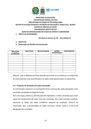 MINISTÉRIO DA EDUCAÇÃO
UNIVERSIDADE FEDERAL DO PIAUÍ
PRÓ-REITORIA DE ENSINO DE PÓS-GRADUAÇÃO
NÚCLEO DE ESTUDOS PESQUISA E EXTENSÃO EM EDUCAÇÃO P. PARA O SUS - NUEPES
CENTRO DE CIÊNCIAS DA SAÚDE
UNIVERSIDADE ABERTA DO SUS
CURSO DE ESPECIALIZAÇÃO EM SAÚDE DA FAMÍLIA E COMUNIDADE
23
1. OBJETO DA INTERVENÇÃO:
Atividade da Semana de TCC – Área Didática II
2. OBJETIVOS:
3. Elaboração da Planilha de Intervenção
Situação
problema
OBJETIVOS METAS/ PRAZOS AÇÕES/
ESTRATÉGIAS
RESPONSÁVEL
Observe que os objetivos do Plano deverão apresentar-se no infinitivo e no impessoal.
As metas deverão estar quantificadas e as ações serão apresentadas no substantivo.
5.1 – Proposta de avaliação das ações planejadas
As intervenções requerem um acompanhamento contínuo das ações planejadas e dos
resultados alcançados ao longo do tempo.
Para esta etapa, pedimos a identificação dos indicadores a serem utilizados para medir
o grau de cumprimento das ações e/ou dos resultados. Para cada indicador escolhido,
apresente as fontes dos dados (relatórios, pesquisa de satisfação, sistemas de
informação, etc), a periodicidade da coleta (semanal, mensal, outra) e a forma de
divulgação dos resultados.
 