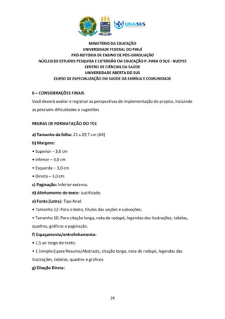MINISTÉRIO DA EDUCAÇÃO
UNIVERSIDADE FEDERAL DO PIAUÍ
PRÓ-REITORIA DE ENSINO DE PÓS-GRADUAÇÃO
NÚCLEO DE ESTUDOS PESQUISA E EXTENSÃO EM EDUCAÇÃO P. PARA O SUS - NUEPES
CENTRO DE CIÊNCIAS DA SAÚDE
UNIVERSIDADE ABERTA DO SUS
CURSO DE ESPECIALIZAÇÃO EM SAÚDE DA FAMÍLIA E COMUNIDADE
24
6 – CONSIDERAÇÕES FINAIS
Você deverá avaliar e registrar as perspectivas de implementação do projeto, incluindo
as possíveis dificuldades e sugestões
REGRAS DE FORMATAÇÃO DO TCC
a) Tamanho da folha: 21 x 29,7 cm (A4)
b) Margens:
• Superior – 3,0 cm
• Inferior – 3,0 cm
• Esquerda – 3,0 cm
• Direita – 3,0 cm
c) Paginação: Inferior externa.
d) Alinhamento do texto: Justificado.
e) Fonte (Letra): Tipo Arial.
• Tamanho 12: Para o texto, títulos das seções e subseções;
• Tamanho 10: Para citação longa, nota de rodapé, legendas das ilustrações, tabelas,
quadros, gráficos e paginação.
f) Espaçamento/entrelinhamento:
• 1,5 ao longo do texto;
• 1 (simples) para Resumo/Abstracts, citação longa, nota de rodapé, legendas das
ilustrações, tabelas, quadros e gráficos.
g) Citação Direta:
 