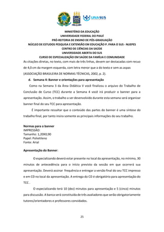 MINISTÉRIO DA EDUCAÇÃO
UNIVERSIDADE FEDERAL DO PIAUÍ
PRÓ-REITORIA DE ENSINO DE PÓS-GRADUAÇÃO
NÚCLEO DE ESTUDOS PESQUISA E EXTENSÃO EM EDUCAÇÃO P. PARA O SUS - NUEPES
CENTRO DE CIÊNCIAS DA SAÚDE
UNIVERSIDADE ABERTA DO SUS
CURSO DE ESPECIALIZAÇÃO EM SAÚDE DA FAMÍLIA E COMUNIDADE
25
As citações diretas, no texto, com mais de três linhas, devem ser destacadas com recuo
de 4,0 cm da margem esquerda, com letra menor que a do texto e sem as aspas
(ASSOCIAÇÃO BRASILEIRA DE NORMAS TÉCNICAS, 2002, p. 2).
d. Semana 4: Banner e orientações para apresentação
Como na Semana 3 da Área Didática V você finalizou o arquivo do Trabalho de
Conclusão de Curso (TCC) durante a Semana 4 você irá produzir o banner para a
apresentação. Assim, o trabalho a ser desenvolvido durante esta semana será organizar
banner final do seu TCC para apresentação.
É importante ressaltar que o conteúdo das partes do banner é uma síntese do
trabalho final, por tanto insira somente as principais informações do seu trabalho.
Normas para o banner
IMPRESSÃO:
Tamanho: 1,20X0,90
Papel: Polietileno
Fonte: Arial
Apresentação do Banner:
O especializando deverá estar presente no local da apresentação, no mínimo, 30
minutos de antecedência para o início previsto da sessão em que ocorrerá sua
apresentação. Deverá assinar frequência e entregar a versão final do seu TCC impresso
e em CD no local da apresentação. A entrega do CD é obrigatório para apresentação do
TCC .
O especializando terá 10 (dez) minutos para apresentação e 5 (cinco) minutos
para discussão. A banca será constituída de três avaliadores que serão obrigatoriamente
tutores/orientadores e professores convidados.
 