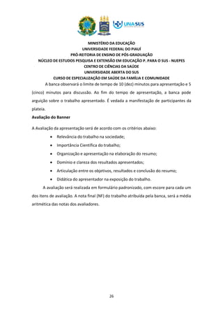 MINISTÉRIO DA EDUCAÇÃO
UNIVERSIDADE FEDERAL DO PIAUÍ
PRÓ-REITORIA DE ENSINO DE PÓS-GRADUAÇÃO
NÚCLEO DE ESTUDOS PESQUISA E EXTENSÃO EM EDUCAÇÃO P. PARA O SUS - NUEPES
CENTRO DE CIÊNCIAS DA SAÚDE
UNIVERSIDADE ABERTA DO SUS
CURSO DE ESPECIALIZAÇÃO EM SAÚDE DA FAMÍLIA E COMUNIDADE
26
A banca observará o limite de tempo de 10 (dez) minutos para apresentação e 5
(cinco) minutos para discussão. Ao fim do tempo de apresentação, a banca pode
arguição sobre o trabalho apresentado. É vedada a manifestação de participantes da
plateia.
Avaliação do Banner
A Avaliação da apresentação será de acordo com os critérios abaixo:
• Relevância do trabalho na sociedade;
• Importância Científica do trabalho;
• Organização e apresentação na elaboração do resumo;
• Domínio e clareza dos resultados apresentados;
• Articulação entre os objetivos, resultados e conclusão do resumo;
• Didática do apresentador na exposição do trabalho.
A avaliação será realizada em formulário padronizado, com escore para cada um
dos itens de avaliação. A nota final (NF) do trabalho atribuída pela banca, será a média
aritmética das notas dos avaliadores.
 