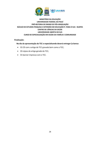 MINISTÉRIO DA EDUCAÇÃO
UNIVERSIDADE FEDERAL DO PIAUÍ
PRÓ-REITORIA DE ENSINO DE PÓS-GRADUAÇÃO
NÚCLEO DE ESTUDOS PESQUISA E EXTENSÃO EM EDUCAÇÃO P. PARA O SUS - NUEPES
CENTRO DE CIÊNCIAS DA SAÚDE
UNIVERSIDADE ABERTA DO SUS
CURSO DE ESPECIALIZAÇÃO EM SAÚDE DA FAMÍLIA E COMUNIDADE
28
Finalização:
No dia da apresentação do TCC o especializando deverá entregar {a banca:
• 01 CD com o artigo de TCC gravado bem como o TCC;
• 03 cópias do artigo gerado do TCC;
• 01 banner impresso com o TCC.
 