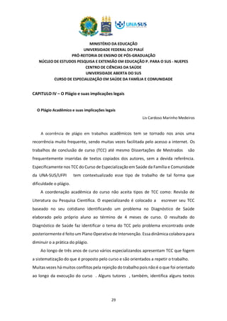 MINISTÉRIO DA EDUCAÇÃO
UNIVERSIDADE FEDERAL DO PIAUÍ
PRÓ-REITORIA DE ENSINO DE PÓS-GRADUAÇÃO
NÚCLEO DE ESTUDOS PESQUISA E EXTENSÃO EM EDUCAÇÃO P. PARA O SUS - NUEPES
CENTRO DE CIÊNCIAS DA SAÚDE
UNIVERSIDADE ABERTA DO SUS
CURSO DE ESPECIALIZAÇÃO EM SAÚDE DA FAMÍLIA E COMUNIDADE
29
CAPITULO IV – O Plágio e suas implicações legais
O Plágio Acadêmico e suas implicações legais
Lis Cardoso Marinho Medeiros
A ocorrência de plágio em trabalhos acadêmicos tem se tornado nos anos uma
recorrência muito frequente, sendo muitas vezes facilitada pelo acesso a internet. Os
trabalhos de conclusão de curso (TCC) até mesmo Dissertações de Mestrados são
frequentemente inseridas de textos copiados dos autores, sem a devida referência.
Especificamente nos TCC do Curso de Especialização em Saúde da Família e Comunidade
da UNA-SUS/UFPI tem contextualizado esse tipo de trabalho de tal forma que
dificuldade o plágio.
A coordenação acadêmica do curso não aceita tipos de TCC como: Revisão de
Literatura ou Pesquisa Cientifica. O especializando é colocado a escrever seu TCC
baseado no seu cotidiano identificando um problema no Diagnóstico de Saúde
elaborado pelo próprio aluno ao término de 4 meses de curso. O resultado do
Diagnóstico de Saúde faz identificar o tema do TCC pelo problema encontrado onde
posteriormente é feito um Plano Operativo de Intervenção. Essa dinâmica colabora para
diminuir o a prática do plágio.
Ao longo de três anos de curso vários especializandos apresentam TCC que fogem
a sistematização do que é proposto pelo curso e são orientados a repetir o trabalho.
Muitas vezes há muitos conflitos pela rejeição do trabalho pois não é o que foi orientado
ao longo da execução do curso . Alguns tutores , também, identifica alguns textos
 