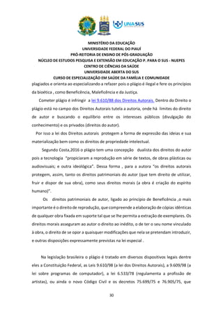 MINISTÉRIO DA EDUCAÇÃO
UNIVERSIDADE FEDERAL DO PIAUÍ
PRÓ-REITORIA DE ENSINO DE PÓS-GRADUAÇÃO
NÚCLEO DE ESTUDOS PESQUISA E EXTENSÃO EM EDUCAÇÃO P. PARA O SUS - NUEPES
CENTRO DE CIÊNCIAS DA SAÚDE
UNIVERSIDADE ABERTA DO SUS
CURSO DE ESPECIALIZAÇÃO EM SAÚDE DA FAMÍLIA E COMUNIDADE
30
plagiados e orienta ao especializando a refazer pois o plágio é ilegal e fere os princípios
da bioética , como Beneficência, Maleficência e da Justiça.
Cometer plágio é infringir a lei 9.610/88 dos Direitos Autorais. Dentro do Direito o
plágio está no campo dos Direitos Autorais tutela a autoria, onde há limites do direito
de autor e buscando o equilíbrio entre os interesses públicos (divulgação do
conhecimento) e os privados (direitos do autor).
Por isso a lei dos Direitos autorais protegem a forma de expressão das ideias e sua
materialização bem como os direitos de propriedade intelectual.
Segundo Costa,2016 o plágio tem uma concepção dualista dos direitos do autor
pois a tecnologia “propiciaram a reprodução em série de textos, de obras plásticas ou
audiovisuais; e outra ideológica”. Dessa forma , para a autora “os direitos autorais
protegem, assim, tanto os direitos patrimoniais do autor (que tem direito de utilizar,
fruir e dispor de sua obra), como seus direitos morais (a obra é criação do espírito
humano)”.
Os direitos patrimoniais de autor, ligado ao princípio de Beneficência ,o mais
importante é o direito de reprodução, que compreende a elaboração de cópias idênticas
de qualquer obra fixada em suporte tal que se lhe permita a extração de exemplares. Os
direitos morais asseguram ao autor o direito ao inédito, o de ter o seu nome vinculado
à obra, o direito de se opor a quaisquer modificações que nela se pretendam introduzir,
e outras disposições expressamente previstas na lei especial .
Na legislação brasileira o plágio é tratado em diversos dispositivos legais dentre
eles a Constituição Federal, as Leis 9.610/98 (a lei dos Direitos Autorais), a 9.609/98 (a
lei sobre programas de computador), a lei 6.533/78 (regulamenta a profissão de
artistas), ou ainda o novo Código Civil e os decretos 75.699/75 e 76.905/75, que
 
